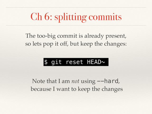 Ch 6: splitting commits
The too-big commit is already present,
so lets pop it off, but keep the changes:
$ git reset HEAD~
Note that I am not using --hard,
because I want to keep the changes
