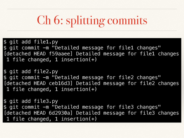 Ch 6: splitting commits
$ git add file1.py
$ git commit -m "Detailed message for file1 changes"
[detached HEAD f59aaee] Detailed message for file1 changes
1 file changed, 1 insertion(+)
$ git add file2.py
$ git commit -m "Detailed message for file2 changes"
[detached HEAD ceb16d3] Detailed message for file2 changes
1 file changed, 1 insertion(+)
$ git add file3.py
$ git commit -m "Detailed message for file3 changes"
[detached HEAD 6d2930a] Detailed message for file3 changes
1 file changed, 1 insertion(+)
