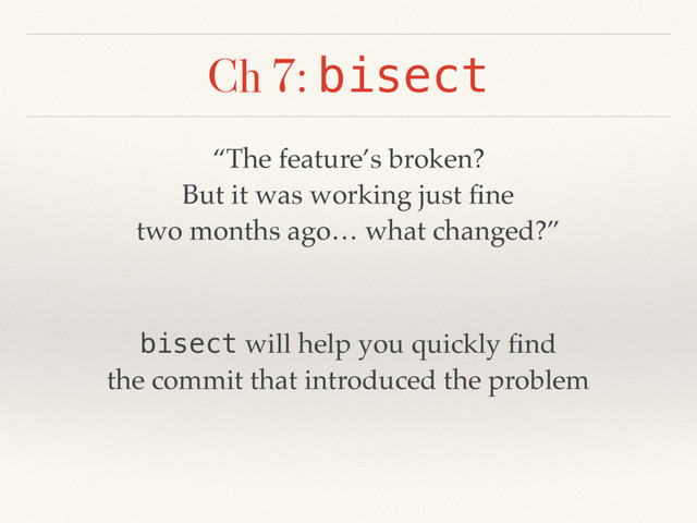Ch 7: bisect
“The feature’s broken?
But it was working just ﬁne
two months ago… what changed?”
bisect will help you quickly ﬁnd
the commit that introduced the problem
