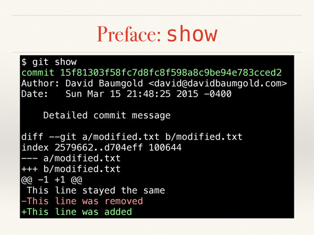 Preface: show
$ git show
commit 15f81303f58fc7d8fc8f598a8c9be94e783cced2
Author: David Baumgold 
Date: Sun Mar 15 21:48:25 2015 -0400
Detailed commit message
diff --git a/modified.txt b/modified.txt
index 2579662..d704eff 100644
--- a/modified.txt
+++ b/modified.txt
@@ -1 +1 @@
This line stayed the same
-This line was removed
+This line was added
