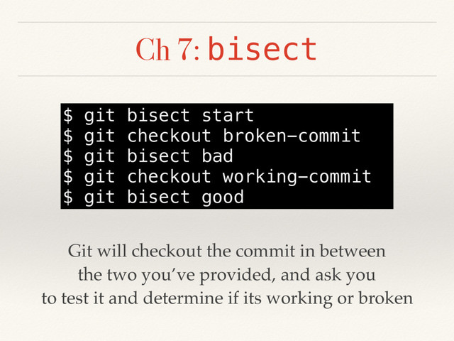 Ch 7: bisect
$ git bisect start
$ git checkout broken-commit
$ git bisect bad
$ git checkout working-commit
$ git bisect good
Git will checkout the commit in between
the two you’ve provided, and ask you
to test it and determine if its working or broken
