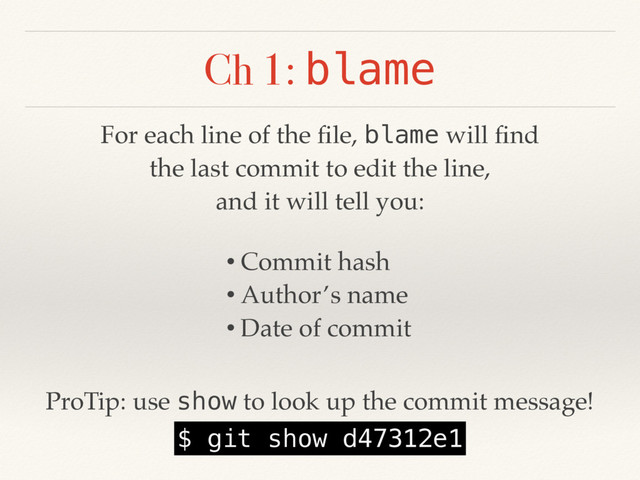 Ch 1: blame
For each line of the ﬁle, blame will ﬁnd
the last commit to edit the line,
and it will tell you:
• Commit hash
• Author’s name
• Date of commit
ProTip: use show to look up the commit message!
$ git show d47312e1
