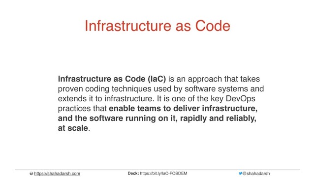 https://shahadarsh.com @shahadarsh
Deck: https://bit.ly/IaC-FOSDEM
Infrastructure as Code
Infrastructure as Code (IaC) is an approach that takes
proven coding techniques used by software systems and
extends it to infrastructure. It is one of the key DevOps
practices that enable teams to deliver infrastructure,
and the software running on it, rapidly and reliably,
at scale.
