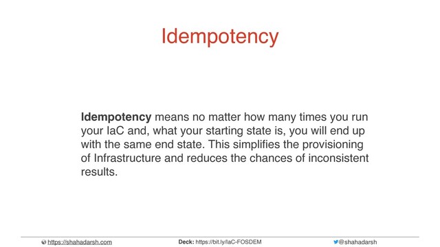 https://shahadarsh.com @shahadarsh
Deck: https://bit.ly/IaC-FOSDEM
Idempotency
Idempotency means no matter how many times you run
your IaC and, what your starting state is, you will end up
with the same end state. This simpli
f
i
es the provisioning
of Infrastructure and reduces the chances of inconsistent
results.
