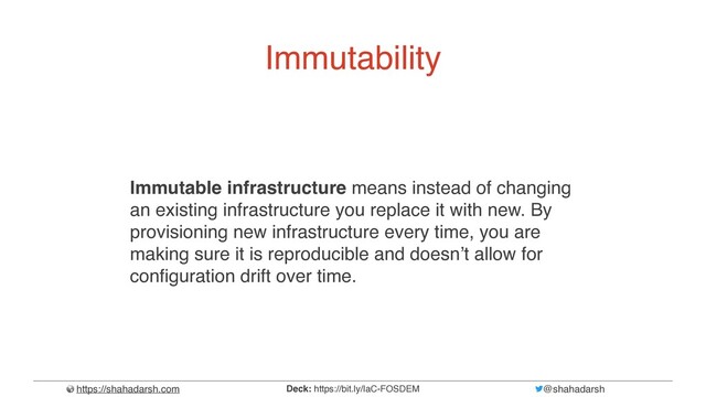 https://shahadarsh.com @shahadarsh
Deck: https://bit.ly/IaC-FOSDEM
Immutability
Immutable infrastructure means instead of changing
an existing infrastructure you replace it with new. By
provisioning new infrastructure every time, you are
making sure it is reproducible and doesn’t allow for
con
f
i
guration drift over time.
