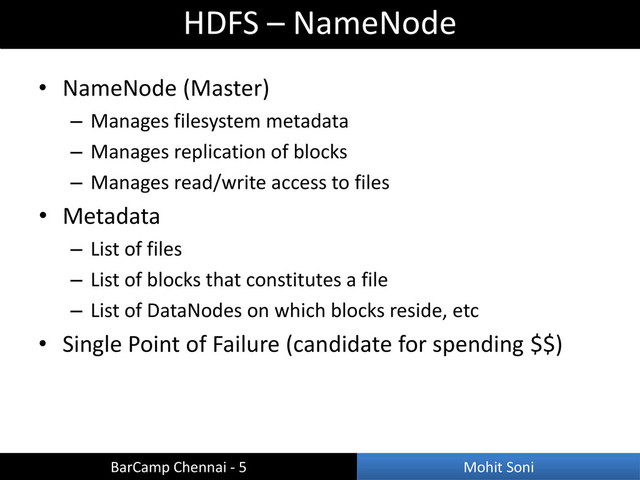 • NameNode (Master)
– Manages filesystem metadata
– Manages replication of blocks
– Manages read/write access to files
• Metadata
– List of files
– List of blocks that constitutes a file
– List of DataNodes on which blocks reside, etc
• Single Point of Failure (candidate for spending $$)
HDFS – NameNode
BarCamp Chennai - 5 Mohit Soni
