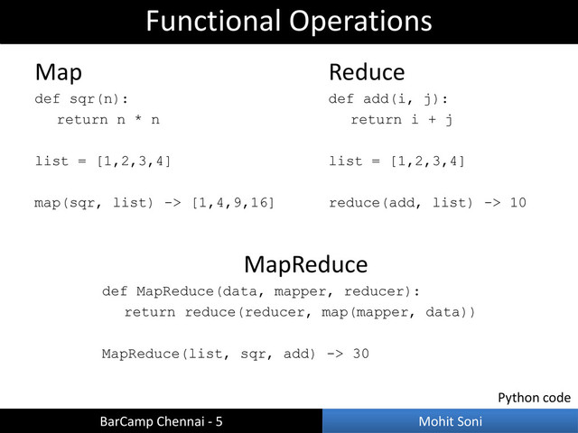 MapReduce
def MapReduce(data, mapper, reducer):
return reduce(reducer, map(mapper, data))
MapReduce(list, sqr, add) -> 30
Functional Operations
BarCamp Chennai - 5 Mohit Soni
Map
def sqr(n):
return n * n
list = [1,2,3,4]
map(sqr, list) -> [1,4,9,16]
Reduce
def add(i, j):
return i + j
list = [1,2,3,4]
reduce(add, list) -> 10
Python code
