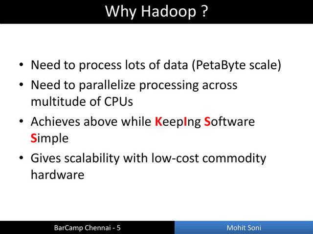 • Need to process lots of data (PetaByte scale)
• Need to parallelize processing across
multitude of CPUs
• Achieves above while KeepIng Software
Simple
• Gives scalability with low-cost commodity
hardware
Why Hadoop ?
BarCamp Chennai - 5 Mohit Soni
