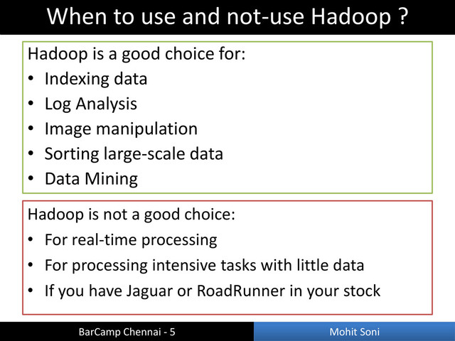 Hadoop is a good choice for:
• Indexing data
• Log Analysis
• Image manipulation
• Sorting large-scale data
• Data Mining
When to use and not-use Hadoop ?
BarCamp Chennai - 5 Mohit Soni
Hadoop is not a good choice:
• For real-time processing
• For processing intensive tasks with little data
• If you have Jaguar or RoadRunner in your stock
