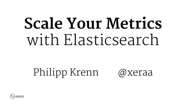 Scale Your Metrics
with Elasticsearch
Philipp Krenn@xeraa
