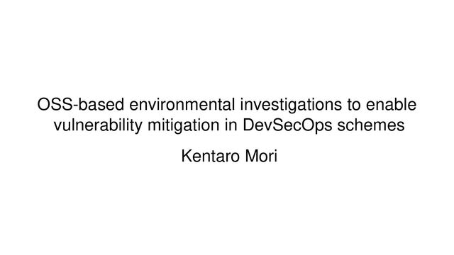 OSS-based environmental investigations to enable
vulnerability mitigation in DevSecOps schemes
Kentaro Mori
