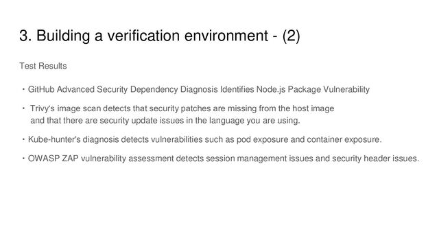 3. Building a verification environment - (2)
Test Results
・GitHub Advanced Security Dependency Diagnosis Identifies Node.js Package Vulnerability
・ Trivy‘s image scan detects that security patches are missing from the host image
and that there are security update issues in the language you are using.
・Kube-hunter's diagnosis detects vulnerabilities such as pod exposure and container exposure.
・OWASP ZAP vulnerability assessment detects session management issues and security header issues.
