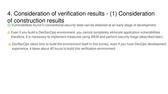 4. Consideration of verification results - (1) Consideration
of construction results
〇 Vulnerabilities found in conventional security tests can be detected at an early stage of development.
△ Even if you build a DevSecOps environment, you cannot completely eliminate application vulnerabilities
therefore, it is necessary to implement measures using SIEM and perform security triage (described later)
△ DevSecOps takes time to build the environment itself In this survey, even if you have DevOps development
experience, it takes about 40 hours to build this verification environment.
