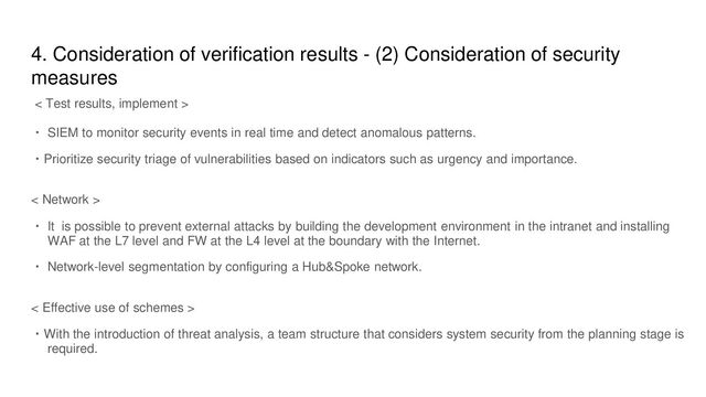 4. Consideration of verification results - (2) Consideration of security
measures
< Test results, implement >
・ SIEM to monitor security events in real time and detect anomalous patterns.
・Prioritize security triage of vulnerabilities based on indicators such as urgency and importance.
< Network >
・ It is possible to prevent external attacks by building the development environment in the intranet and installing
WAF at the L7 level and FW at the L4 level at the boundary with the Internet.
・ Network-level segmentation by configuring a Hub&Spoke network.
< Effective use of schemes >
・With the introduction of threat analysis, a team structure that considers system security from the planning stage is
required.
