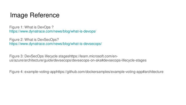 Image Reference
Figure 1: What is DevOps ?
https://www.dynatrace.com/news/blog/what-is-devops/
Figure 2: What is DevSecOps?
https://www.dynatrace.com/news/blog/what-is-devsecops/
Figure 3: DevSecOps lifecycle stageshttps://learn.microsoft.com/en-
us/azure/architecture/guide/devsecops/devsecops-on-aks#devsecops-lifecycle-stages
Figure 4: example-voting-apphttps://github.com/dockersamples/example-voting-app#architecture
