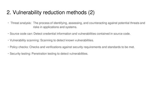 2. Vulnerability reduction methods (2)
・ Threat analysis: The process of identifying, assessing, and counteracting against potential threats and
risks in applications and systems.
・Source code can: Detect credential information and vulnerabilities contained in source code.
・Vulnerability scanning: Scanning to detect known vulnerabilities.
・Policy checks: Checks and verifications against security requirements and standards to be met.
・Security testing: Penetration testing to detect vulnerabilities.
