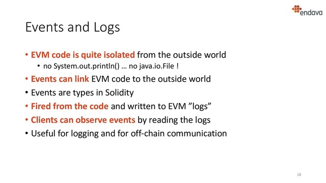 Events and Logs
• EVM code is quite isolated from the outside world
• no System.out.println() … no java.io.File !
• Events can link EVM code to the outside world
• Events are types in Solidity
• Fired from the code and written to EVM ”logs”
• Clients can observe events by reading the logs
• Useful for logging and for off-chain communication
18
