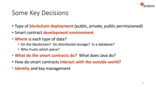Some Key Decisions
• Type of blockchain deployment (public, private, public permissioned)
• Smart contract development environment
• Where is each type of data?
• On the blockchain? On distributed storage? In a database?
• Who trusts which piece?
• What do the smart contracts do? What does Java do?
• How do smart contracts interact with the outside world?
• Identity and key management
27
