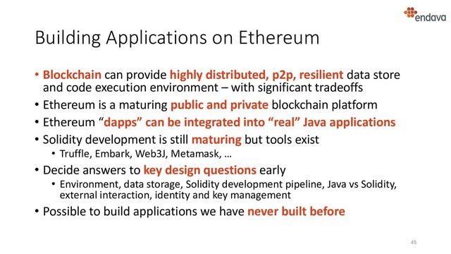 Building Applications on Ethereum
• Blockchain can provide highly distributed, p2p, resilient data store
and code execution environment – with significant tradeoffs
• Ethereum is a maturing public and private blockchain platform
• Ethereum “dapps” can be integrated into “real” Java applications
• Solidity development is still maturing but tools exist
• Truffle, Embark, Web3J, Metamask, …
• Decide answers to key design questions early
• Environment, data storage, Solidity development pipeline, Java vs Solidity,
external interaction, identity and key management
• Possible to build applications we have never built before
45
