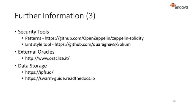 Further Information (3)
• Security Tools
• Patterns - https://github.com/OpenZeppelin/zeppelin-solidity
• Lint style tool - https://github.com/duaraghav8/Solium
• External Oracles
• http://www.oraclize.it/
• Data Storage
• https://ipfs.io/
• https://swarm-guide.readthedocs.io
48

