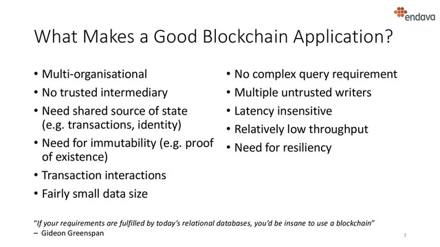 What Makes a Good Blockchain Application?
• Multi-organisational
• No trusted intermediary
• Need shared source of state
(e.g. transactions, identity)
• Need for immutability (e.g. proof
of existence)
• Transaction interactions
• Fairly small data size
• No complex query requirement
• Multiple untrusted writers
• Latency insensitive
• Relatively low throughput
• Need for resiliency
7
“If your requirements are fulfilled by today’s relational databases, you’d be insane to use a blockchain”
– Gideon Greenspan
