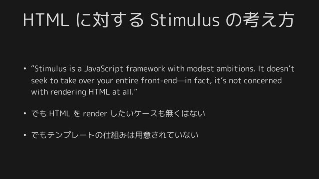 HTML に対する Stimulus の考え方
• “Stimulus is a JavaScript framework with modest ambitions. It doesn’t
seek to take over your entire front-end—in fact, it’s not concerned
with rendering HTML at all.”
• でも HTML を render したいケースも無くはない
• でもテンプレートの仕組みは用意されていない
