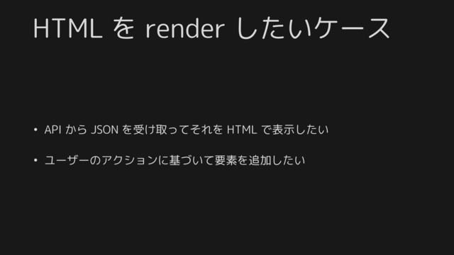 HTML を render したいケース
• API から JSON を受け取ってそれを HTML で表示したい
• ユーザーのアクションに基づいて要素を追加したい
