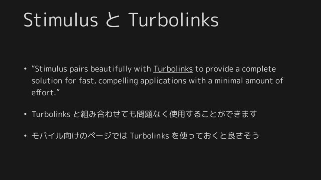 Stimulus と Turbolinks
• “Stimulus pairs beautifully with Turbolinks to provide a complete
solution for fast, compelling applications with a minimal amount of
eﬀort.”
• Turbolinks と組み合わせても問題なく使用することができます
• モバイル向けのページでは Turbolinks を使っておくと良さそう
