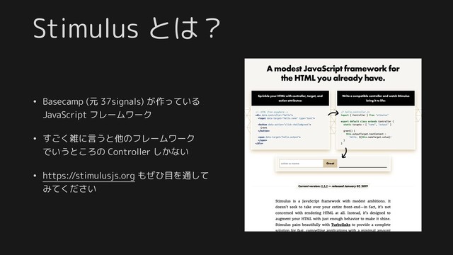 Stimulus とは？
• Basecamp (元 37signals) が作っている
JavaScript フレームワーク
• すごく雑に言うと他のフレームワーク 
でいうところの Controller しかない
• https://stimulusjs.org もぜひ目を通して 
みてください
