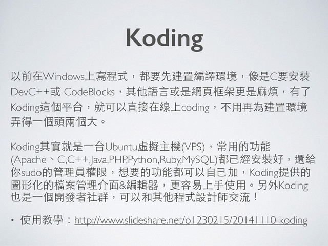 以前在Windows上寫程式，都要先建置編譯環境，像是C要安裝
DevC++或 CodeBlocks，其他語⾔言或是網⾴頁框架更是⿇麻煩，有了
Koding這個平台，就可以直接在線上coding，不⽤用再為建置環境
弄得⼀一個頭兩個⼤大。
Koding其實就是⼀一台Ubuntu虛擬主機(VPS)，常⽤用的功能
(Apache、C,C++,Java,PHP,Python,Ruby,MySQL)都已經安裝好，還給
你sudo的管理員權限，想要的功能都可以⾃自⼰己加，Koding提供的
圖形化的檔案管理介⾯面&編輯器，更容易上⼿手使⽤用。另外Koding
也是⼀一個開發者社群，可以和其他程式設計師交流！
• 使⽤用教學：http://www.slideshare.net/o1230215/20141110-koding
Koding
