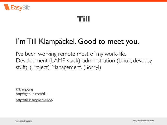 www.easybib.com jobs@imagineeasy.com
Till
I’m Till Klampäckel. Good to meet you.
I’ve been working remote most of my work-life.
Development (LAMP stack), administration (Linux, devopsy
stuff). (Project) Management. (Sorry!)
@klimpong
http://github.com/till
http://till.klampaeckel.de/
