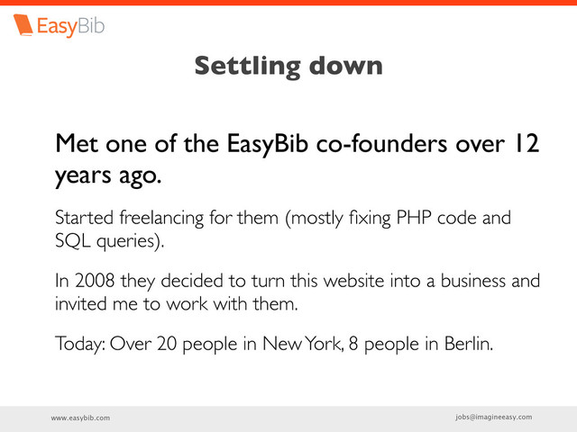 www.easybib.com jobs@imagineeasy.com
Settling down
Met one of the EasyBib co-founders over 12
years ago.
Started freelancing for them (mostly ﬁxing PHP code and
SQL queries).
In 2008 they decided to turn this website into a business and
invited me to work with them.
Today: Over 20 people in New York, 8 people in Berlin.

