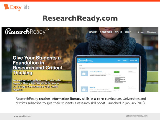 www.easybib.com jobs@imagineeasy.com
ResearchReady.com
ResearchReady teaches information literacy skills in a core curriculum. Universities and
districts subscribe to give their students a research skill boost. Launched in January 2013.
