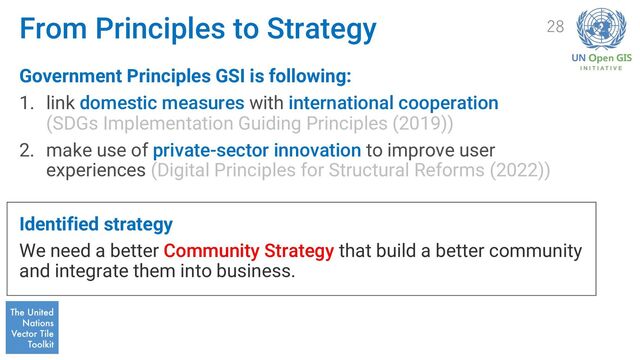 From Principles to Strategy
Government Principles GSI is following:
1. link domestic measures with international cooperation
(SDGs Implementation Guiding Principles (2019))
2. make use of private-sector innovation to improve user
experiences (Digital Principles for Structural Reforms (2022))
Identified strategy
We need a better Community Strategy that build a better community
and integrate them into business.
28
