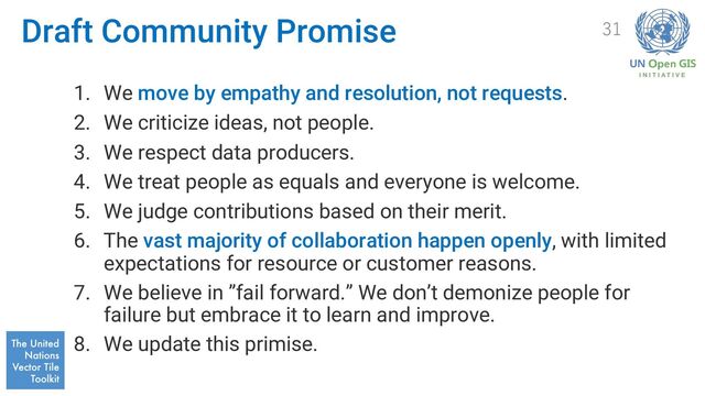 Draft Community Promise
1. We move by empathy and resolution, not requests.
2. We criticize ideas, not people.
3. We respect data producers.
4. We treat people as equals and everyone is welcome.
5. We judge contributions based on their merit.
6. The vast majority of collaboration happen openly, with limited
expectations for resource or customer reasons.
7. We believe in ”fail forward.” We don’t demonize people for
failure but embrace it to learn and improve.
8. We update this primise.
31
