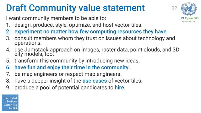 Draft Community value statement
I want community members to be able to:
1. design, produce, style, optimize, and host vector tiles.
2. experiment no matter how few computing resources they have.
3. consult members whom they trust on issues about technology and
operations.
4. use Jamstack approach on images, raster data, point clouds, and 3D
city models, too.
5. transform this community by introducing new ideas.
6. have fun and enjoy their time in the community.
7. be map engineers or respect map engineers.
8. have a deeper insight of the use cases of vector tiles.
9. produce a pool of potential candicates to hire.
32
