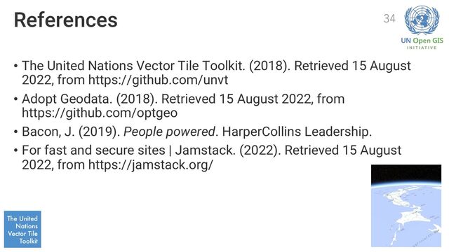 References
• The United Nations Vector Tile Toolkit. (2018). Retrieved 15 August
2022, from https://github.com/unvt
• Adopt Geodata. (2018). Retrieved 15 August 2022, from
https://github.com/optgeo
• Bacon, J. (2019). People powered. HarperCollins Leadership.
• For fast and secure sites | Jamstack. (2022). Retrieved 15 August
2022, from https://jamstack.org/
34
