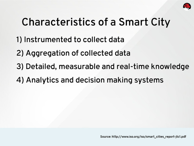 1) Instrumented to collect data
2) Aggregation of collected data
3) Detailed, measurable and real-time knowledge
4) Analytics and decision making systems
Characteristics of a Smart City
Source: http://www.iso.org/iso/smart_cities_report-jtc1.pdf
