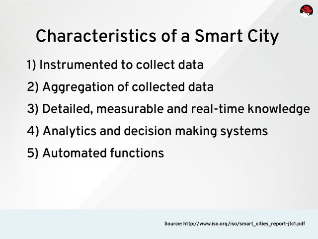 1) Instrumented to collect data
2) Aggregation of collected data
3) Detailed, measurable and real-time knowledge
4) Analytics and decision making systems
5) Automated functions
Characteristics of a Smart City
Source: http://www.iso.org/iso/smart_cities_report-jtc1.pdf
