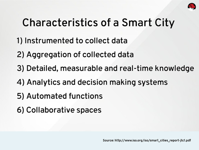 1) Instrumented to collect data
2) Aggregation of collected data
3) Detailed, measurable and real-time knowledge
4) Analytics and decision making systems
5) Automated functions
6) Collaborative spaces
Characteristics of a Smart City
Source: http://www.iso.org/iso/smart_cities_report-jtc1.pdf
