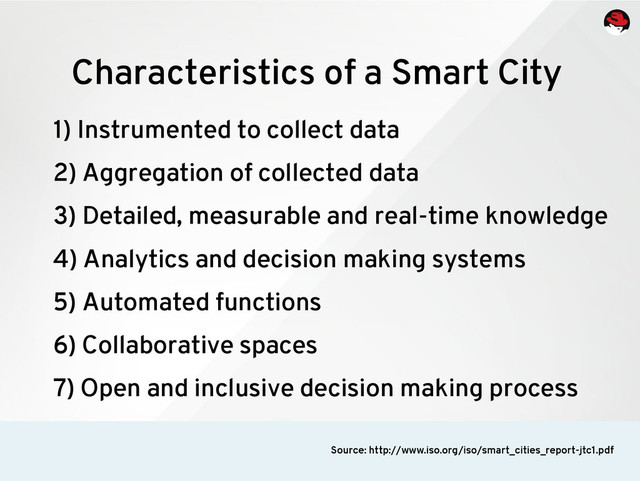 1) Instrumented to collect data
2) Aggregation of collected data
3) Detailed, measurable and real-time knowledge
4) Analytics and decision making systems
5) Automated functions
6) Collaborative spaces
7) Open and inclusive decision making process
Characteristics of a Smart City
Source: http://www.iso.org/iso/smart_cities_report-jtc1.pdf
