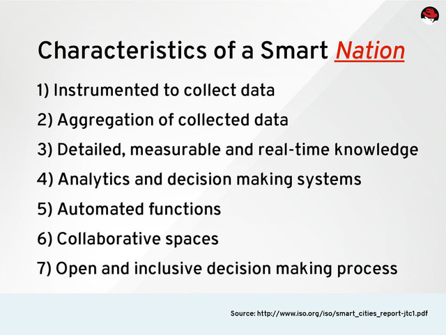 1) Instrumented to collect data
2) Aggregation of collected data
3) Detailed, measurable and real-time knowledge
4) Analytics and decision making systems
5) Automated functions
6) Collaborative spaces
7) Open and inclusive decision making process
Characteristics of a Smart Nation
Source: http://www.iso.org/iso/smart_cities_report-jtc1.pdf
