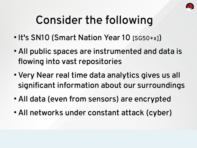 Consider the following
●
It's SN10 (Smart Nation Year 10 [SG50+x])
●
All public spaces are instrumented and data is
flowing into vast repositories
●
Very Near real time data analytics gives us all
significant information about our surroundings
●
All data (even from sensors) are encrypted
●
All networks under constant attack (cyber)
