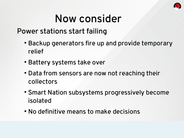 Now consider
Power stations start failing
●
Backup generators fire up and provide temporary
relief
●
Battery systems take over
●
Data from sensors are now not reaching their
collectors
●
Smart Nation subsystems progressively become
isolated
●
No definitive means to make decisions
