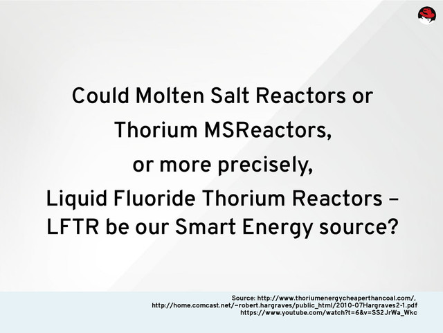 Could Molten Salt Reactors or
Thorium MSReactors,
or more precisely,
Liquid Fluoride Thorium Reactors –
LFTR be our Smart Energy source?
Source: http://www.thoriumenergycheaperthancoal.com/,
http://home.comcast.net/~robert.hargraves/public_html/2010-07Hargraves2-1.pdf
https://www.youtube.com/watch?t=6&v=SS2JrWa_Wkc

