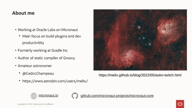 • Working at Oracle Labs on Micronaut

Main focus on build plugins and dev
productivitity
• Formerly working at Gradle Inc
• Author of static compiler of Groovy
• Amateur astronomer

@CedricChampeau

https://www.astrobin.com/users/melix/
About me
Copyright © 2022, Oracle and/or its affiliates
micronaut.io github.com/micronaut-projects/micronaut-core
https://melix.github.io/blog/2022/05/astro-twitch.html
