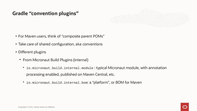 Gradle “convention plugins”
Copyright © 2022, Oracle and/or its affiliates
• For Maven users, think of “composite parent POMs”
• Take care of shared configuration, aka conventions
• Different plugins

From Micronaut Build Plugins (internal)
 io.micronaut.build.internal.module : typical Micronaut module, with annotation
processing enabled, published on Maven Central, etc.
 io.micronaut.build.internal.bom: a “platform”, or BOM for Maven
