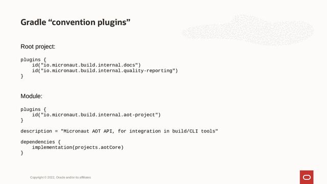 Gradle “convention plugins”
Copyright © 2022, Oracle and/or its affiliates
Root project:
plugins {
id("io.micronaut.build.internal.docs")
id("io.micronaut.build.internal.quality-reporting")
}
Module:
plugins {
id("io.micronaut.build.internal.aot-project")
}
description = "Micronaut AOT API, for integration in build/CLI tools"
dependencies {
implementation(projects.aotCore)
}
