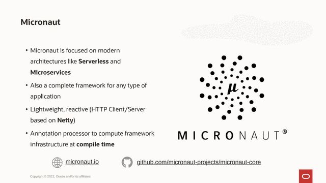 • Micronaut is focused on modern
architectures like Serverless and
Microservices
• Also a complete framework for any type of
application
• Lightweight, reactive (HTTP Client/Server
based on Netty)
• Annotation processor to compute framework
infrastructure at compile time
Micronaut
Copyright © 2022, Oracle and/or its affiliates
micronaut.io github.com/micronaut-projects/micronaut-core
