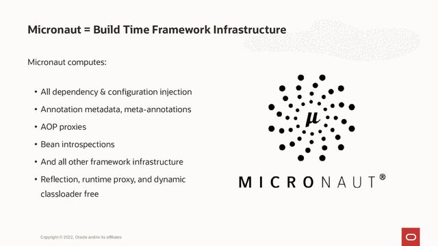 Micronaut = Build Time Framework Infrastructure
Copyright © 2022, Oracle and/or its affiliates
Micronaut computes:
• All dependency & configuration injection
• Annotation metadata, meta-annotations
• AOP proxies
• Bean introspections
• And all other framework infrastructure
• Reflection, runtime proxy, and dynamic
classloader free
